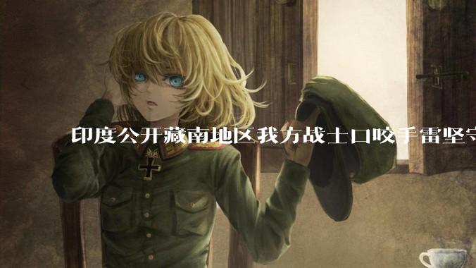 印度公开藏南地区我方战士口咬手雷坚守的***，是想表达什么？