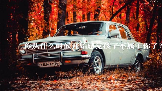 你从什么时候开始感觉孩子不属于你了？