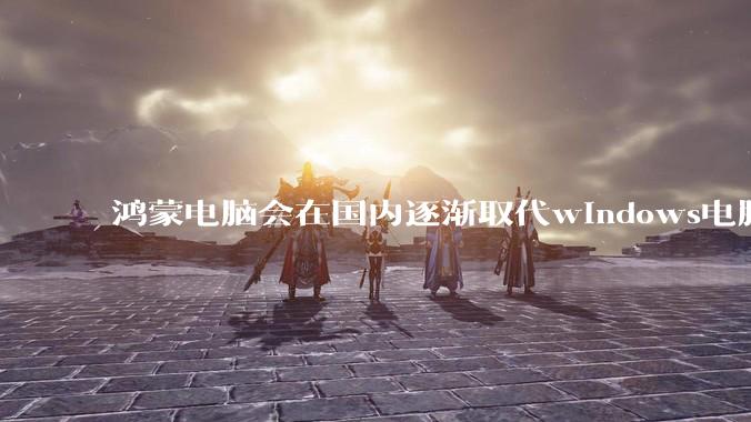 鸿蒙电脑会在国内逐渐取代windows电脑吗？